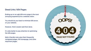 Dead Links/404 Pages
Ending up on an ugly 404 error page is the most
annoying experience for a website visitor.
You should do your best to minimize 404 errors
on your website.
However, that is easier said than done.
It is also better to pay attention to optimizing
the 404 pages.
Add a friendly note; give them frequently
navigated pages, the homepage, and other
important pages.
 