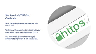 Site Security/HTTPS/SSL
Certificate
Search engines prefer secure sites over non-
secure ones.
While many things can be done to elevate your
site's security, start by implementing HTTPS.
You need an SSL (Secure Sockets Layer)
certificate to implement HTTPS on your site.
 