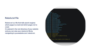 Robots.txt File
Robots.txt is a file that tells search engines
which pages to crawl and which pages not to
crawl.
It is placed in the root directory of your website
and you can view your robots.txt file by
navigating to yourwebsite.com/robots.txt.
 