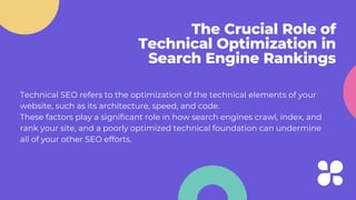 The Crucial Role of
Technical Optimization in
Search Engine Rankings
Technical SEO refers to the optimization of the technical elements of your
website, such as its architecture, speed, and code.
These factors play a significant role in how search engines crawl, index, and
rank your site, and a poorly optimized technical foundation can undermine
all of your other SEO efforts.
 