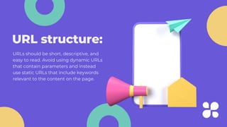 URL structure:
URLs should be short, descriptive, and
easy to read. Avoid using dynamic URLs
that contain parameters and instead
use static URLs that include keywords
relevant to the content on the page.
 
