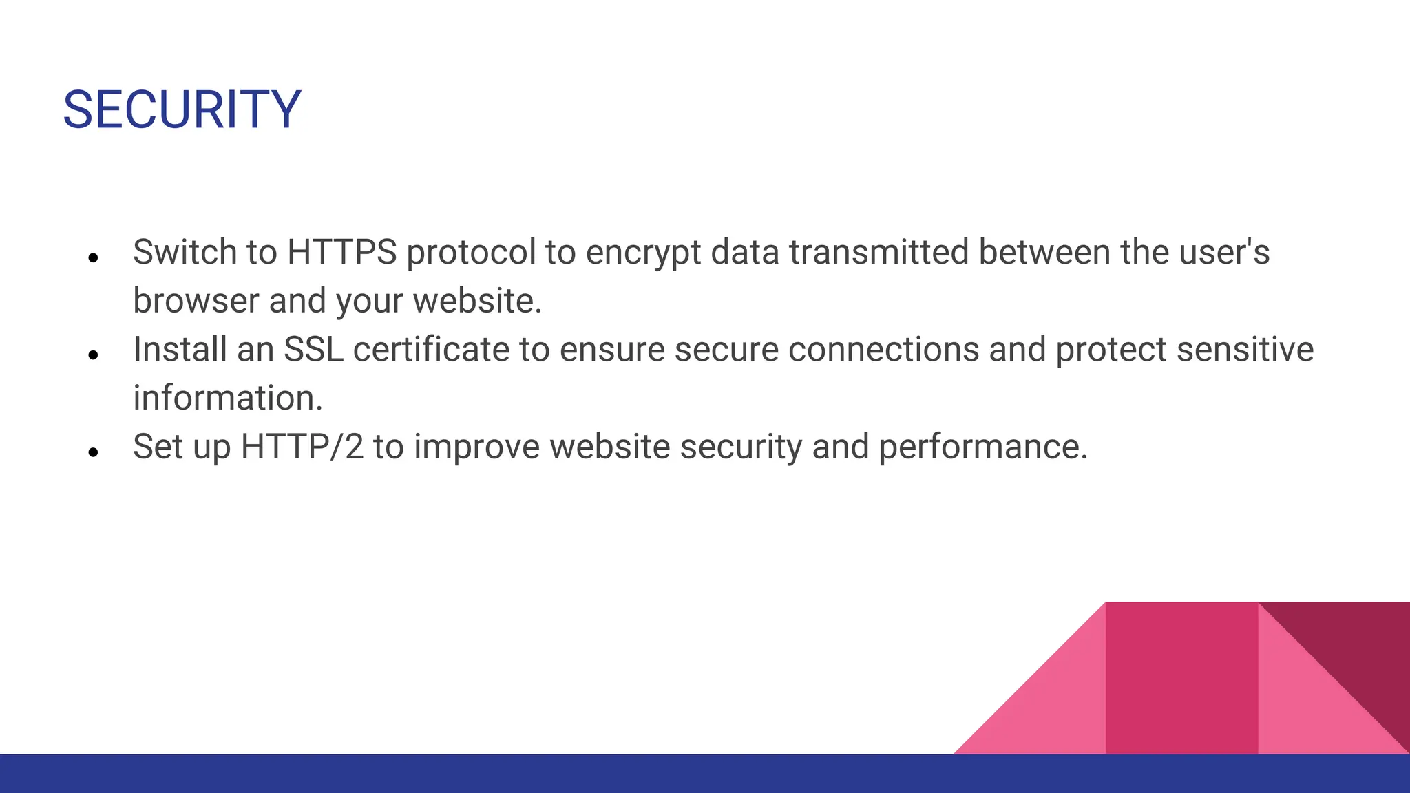 SECURITY
● Switch to HTTPS protocol to encrypt data transmitted between the user's
browser and your website.
● Install an SSL certificate to ensure secure connections and protect sensitive
information.
● Set up HTTP/2 to improve website security and performance.
 