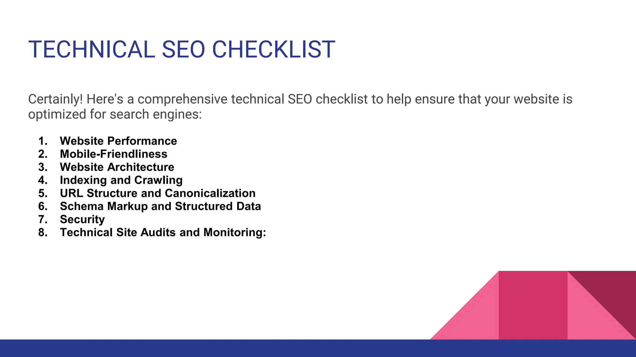 TECHNICAL SEO CHECKLIST
Certainly! Here's a comprehensive technical SEO checklist to help ensure that your website is
optimized for search engines:
1. Website Performance
2. Mobile-Friendliness
3. Website Architecture
4. Indexing and Crawling
5. URL Structure and Canonicalization
6. Schema Markup and Structured Data
7. Security
8. Technical Site Audits and Monitoring:
 