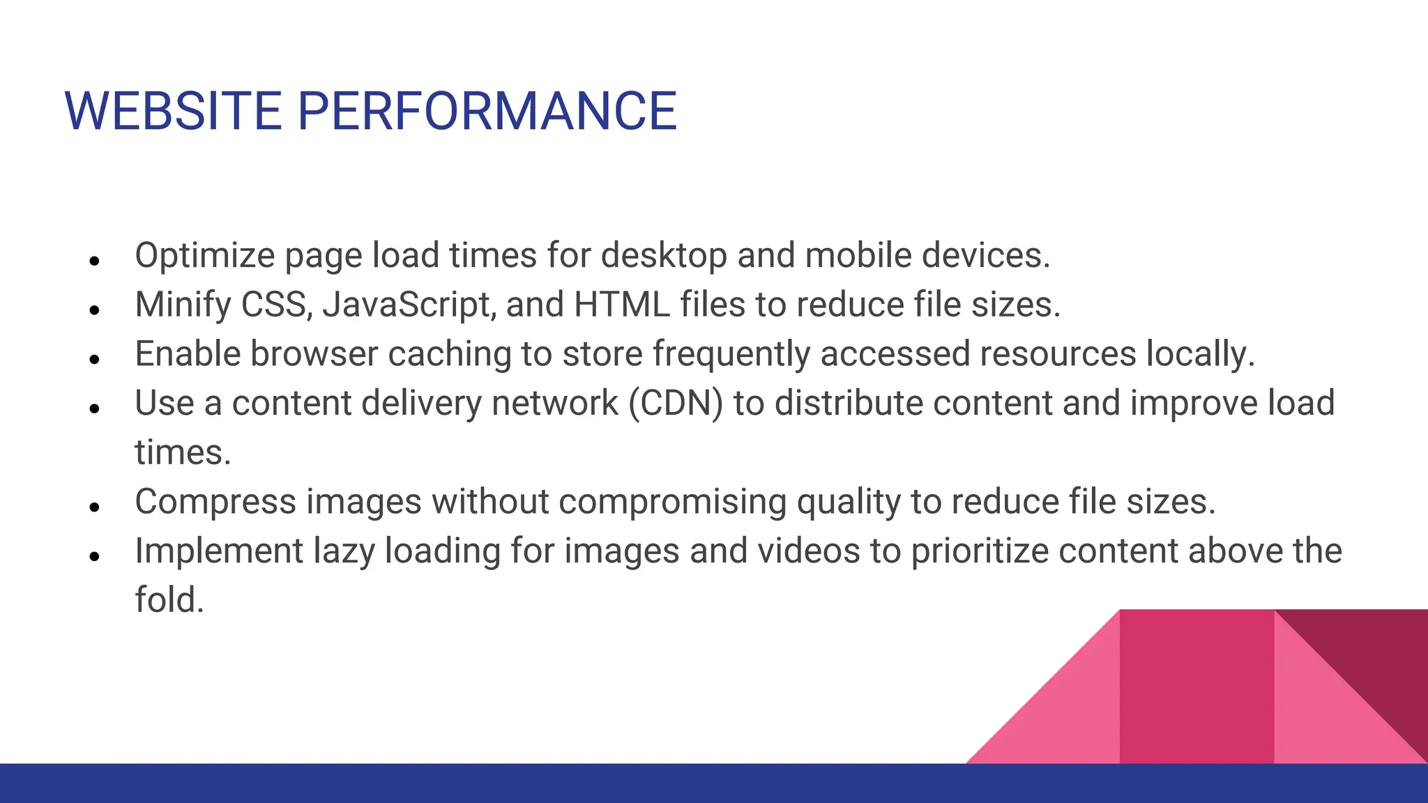 WEBSITE PERFORMANCE
● Optimize page load times for desktop and mobile devices.
● Minify CSS, JavaScript, and HTML files to reduce file sizes.
● Enable browser caching to store frequently accessed resources locally.
● Use a content delivery network (CDN) to distribute content and improve load
times.
● Compress images without compromising quality to reduce file sizes.
● Implement lazy loading for images and videos to prioritize content above the
fold.
 