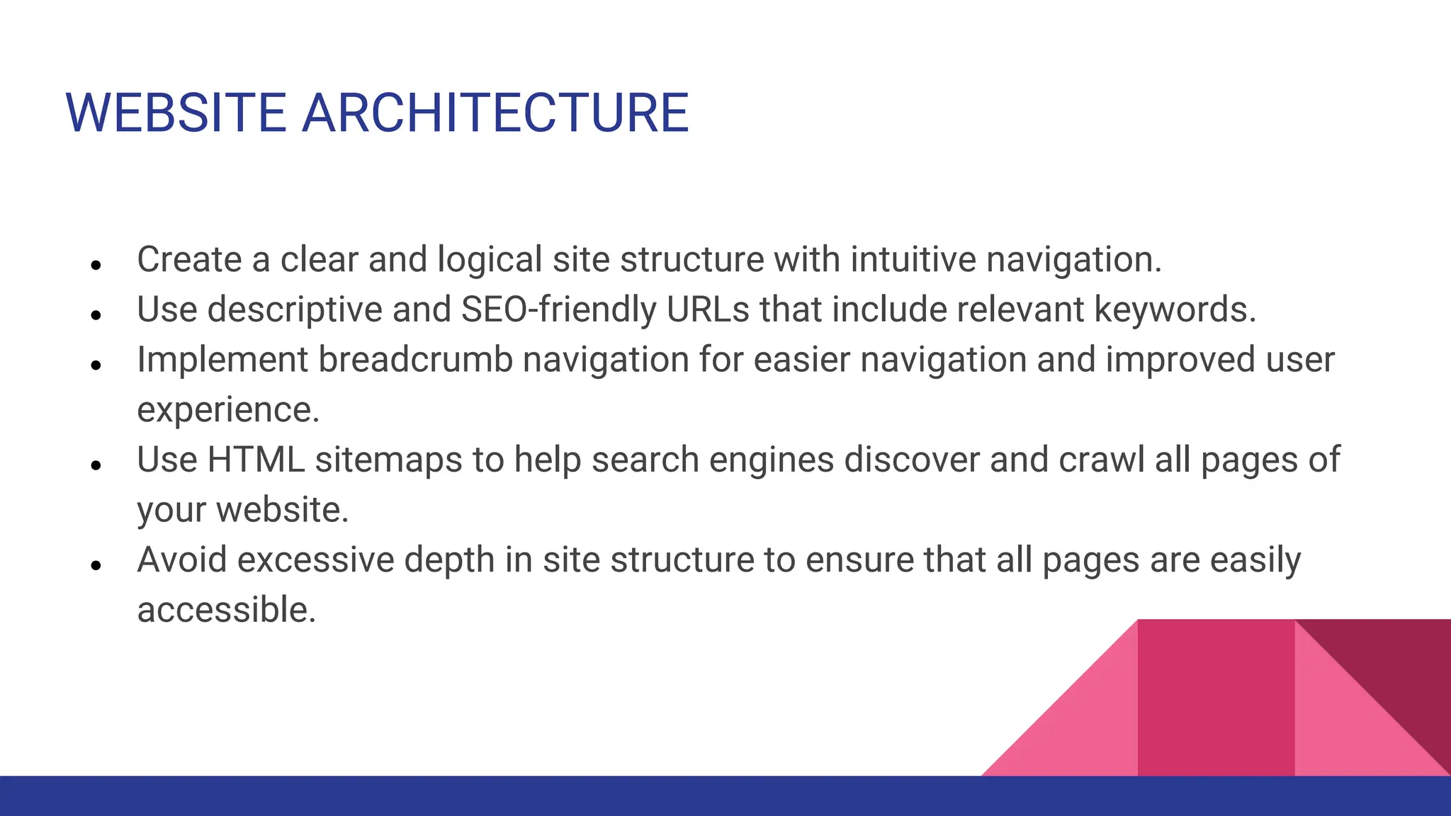 WEBSITE ARCHITECTURE
● Create a clear and logical site structure with intuitive navigation.
● Use descriptive and SEO-friendly URLs that include relevant keywords.
● Implement breadcrumb navigation for easier navigation and improved user
experience.
● Use HTML sitemaps to help search engines discover and crawl all pages of
your website.
● Avoid excessive depth in site structure to ensure that all pages are easily
accessible.
 