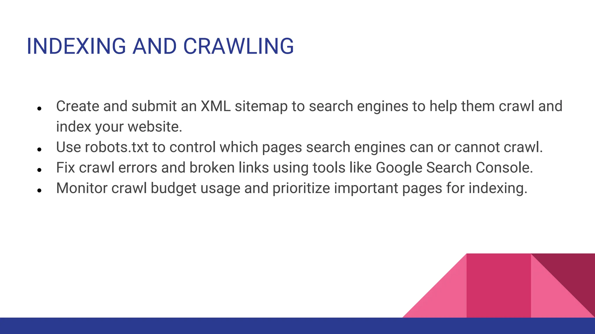 INDEXING AND CRAWLING
● Create and submit an XML sitemap to search engines to help them crawl and
index your website.
● Use robots.txt to control which pages search engines can or cannot crawl.
● Fix crawl errors and broken links using tools like Google Search Console.
● Monitor crawl budget usage and prioritize important pages for indexing.
 