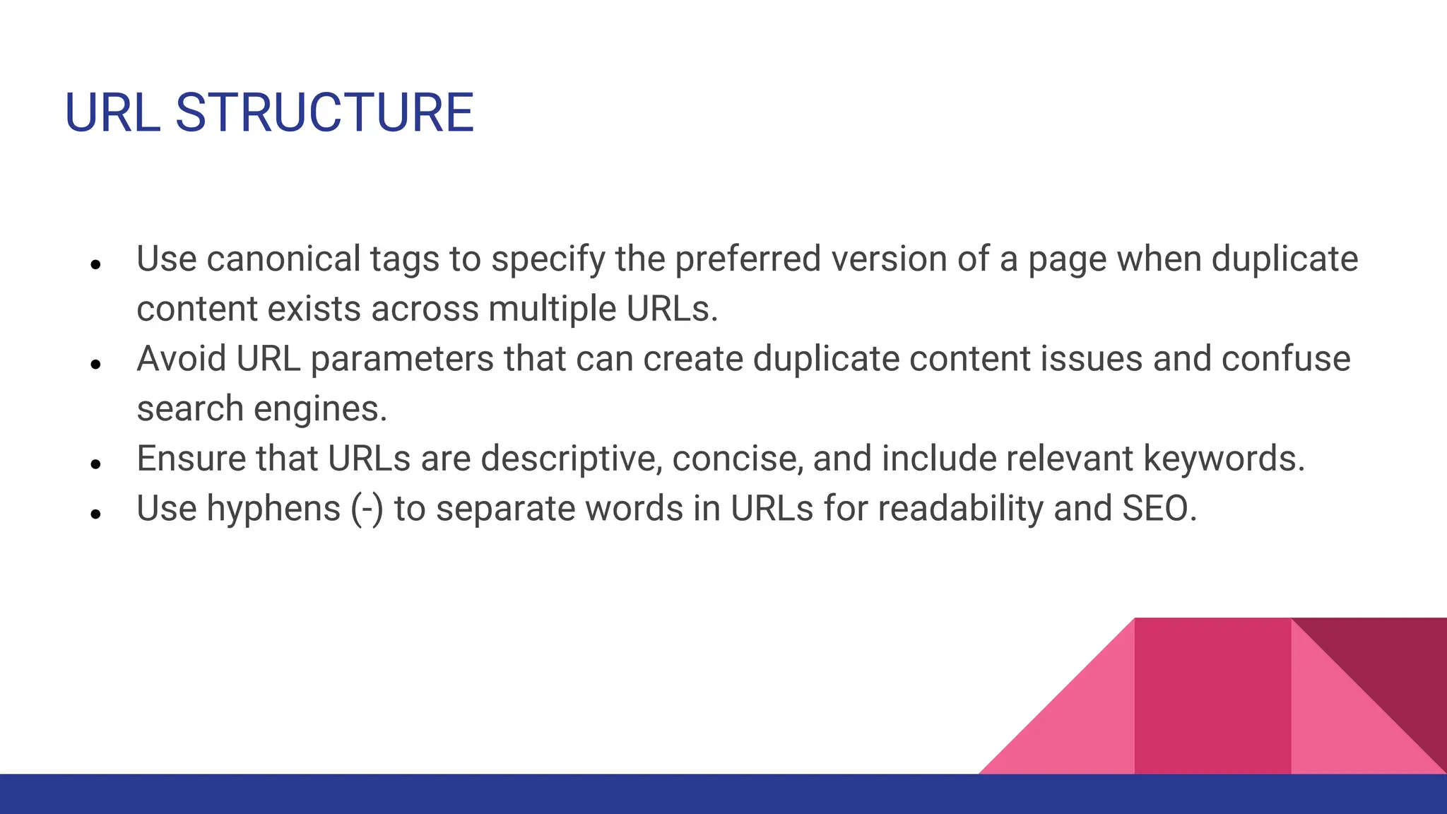 URL STRUCTURE
● Use canonical tags to specify the preferred version of a page when duplicate
content exists across multiple URLs.
● Avoid URL parameters that can create duplicate content issues and confuse
search engines.
● Ensure that URLs are descriptive, concise, and include relevant keywords.
● Use hyphens (-) to separate words in URLs for readability and SEO.
 