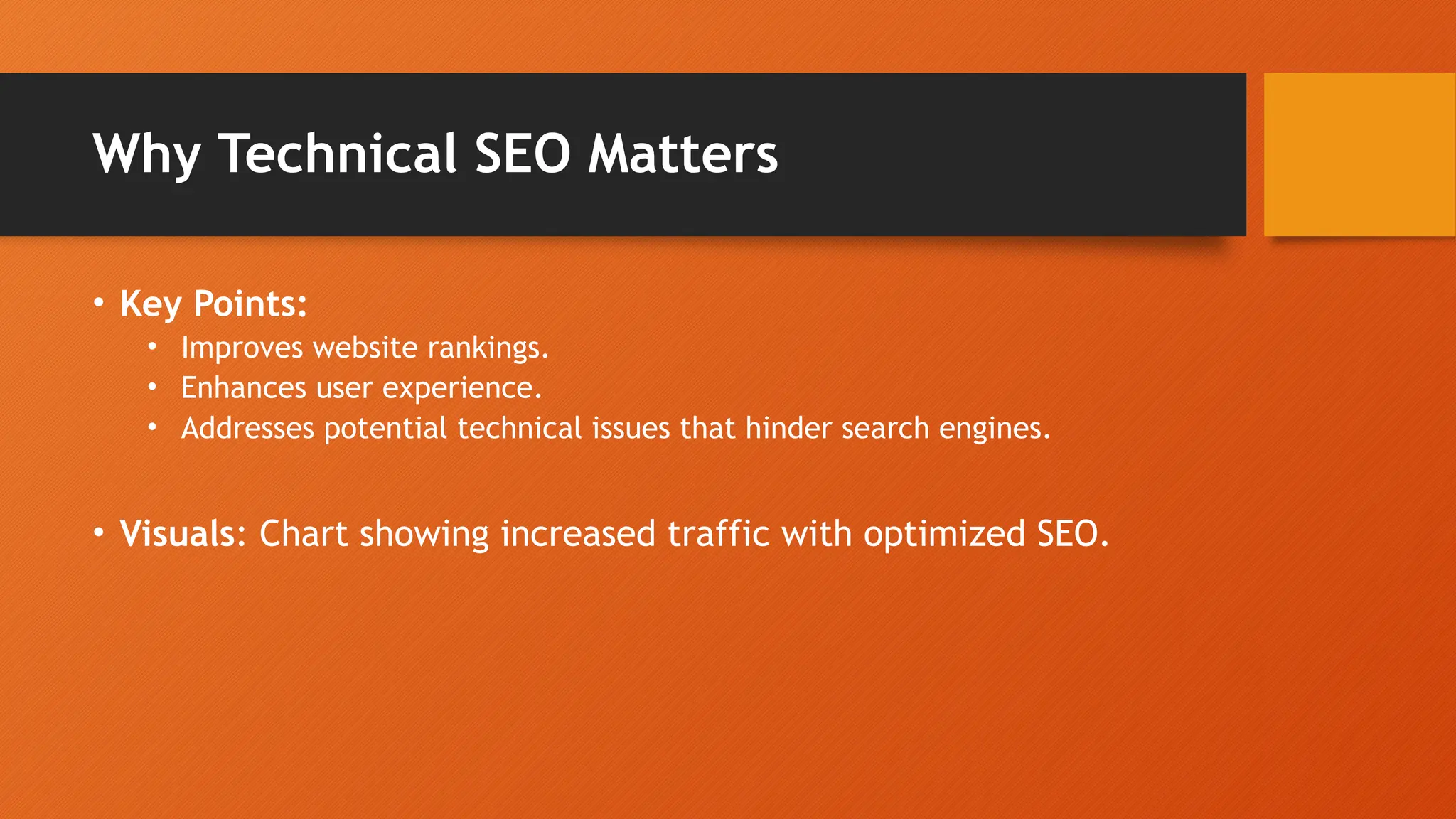 Why Technical SEO Matters
• Key Points:
• Improves website rankings.
• Enhances user experience.
• Addresses potential technical issues that hinder search engines.
• Visuals: Chart showing increased traffic with optimized SEO.
 
