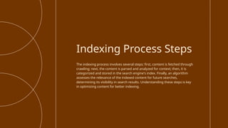 The indexing process involves several steps: first, content is fetched through
crawling; next, the content is parsed and analyzed for context; then, it is
categorized and stored in the search engine's index. Finally, an algorithm
assesses the relevance of the indexed content for future searches,
determining its visibility in search results. Understanding these steps is key
in optimizing content for better indexing.
Indexing Process Steps
 
