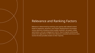 Relevance is determined by matching user queries with indexed content
based on keywords, semantics, and context. Ranking factors encompass
various elements including content quality, backlinks, site speed, mobile
optimization, and user engagement metrics. Search engines continuously
evolve their algorithms to refine how relevance is assessed and ensure users
receive the best possible answers to their inquiries.
Relevance and Ranking Factors
 