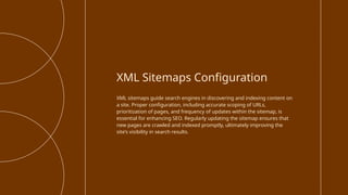 XML sitemaps guide search engines in discovering and indexing content on
a site. Proper configuration, including accurate scoping of URLs,
prioritization of pages, and frequency of updates within the sitemap, is
essential for enhancing SEO. Regularly updating the sitemap ensures that
new pages are crawled and indexed promptly, ultimately improving the
site’s visibility in search results.
XML Sitemaps Configuration
 