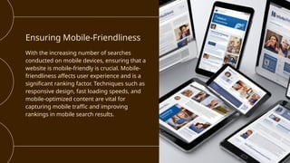 Ensuring Mobile-Friendliness
With the increasing number of searches
conducted on mobile devices, ensuring that a
website is mobile-friendly is crucial. Mobile-
friendliness affects user experience and is a
significant ranking factor. Techniques such as
responsive design, fast loading speeds, and
mobile-optimized content are vital for
capturing mobile traffic and improving
rankings in mobile search results.
 
