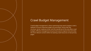 Crawl budget management is about optimizing how search engines crawl a
website to ensure important pages are prioritized. Factors like site
structure, server response times, and the overall size of the site affect crawl
budgets. Efficient management ensures that search engines find and index
the most relevant content while not wasting crawl resources on low-priority
pages.
Crawl Budget Management
 