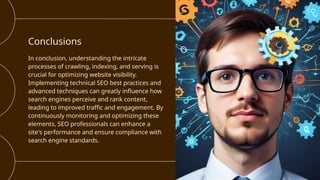 Conclusions
In conclusion, understanding the intricate
processes of crawling, indexing, and serving is
crucial for optimizing website visibility.
Implementing technical SEO best practices and
advanced techniques can greatly influence how
search engines perceive and rank content,
leading to improved traffic and engagement. By
continuously monitoring and optimizing these
elements, SEO professionals can enhance a
site's performance and ensure compliance with
search engine standards.
 