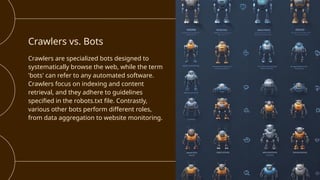 Crawlers vs. Bots
Crawlers are specialized bots designed to
systematically browse the web, while the term
'bots' can refer to any automated software.
Crawlers focus on indexing and content
retrieval, and they adhere to guidelines
specified in the robots.txt file. Contrastly,
various other bots perform different roles,
from data aggregation to website monitoring.
 