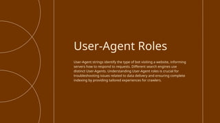 User-Agent strings identify the type of bot visiting a website, informing
servers how to respond to requests. Different search engines use
distinct User-Agents. Understanding User-Agent roles is crucial for
troubleshooting issues related to data delivery and ensuring complete
indexing by providing tailored experiences for crawlers.
User-Agent Roles
 