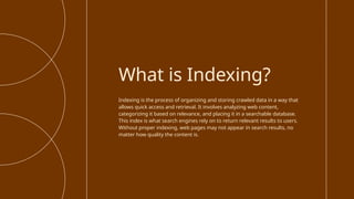 Indexing is the process of organizing and storing crawled data in a way that
allows quick access and retrieval. It involves analyzing web content,
categorizing it based on relevance, and placing it in a searchable database.
This index is what search engines rely on to return relevant results to users.
Without proper indexing, web pages may not appear in search results, no
matter how quality the content is.
What is Indexing?
 