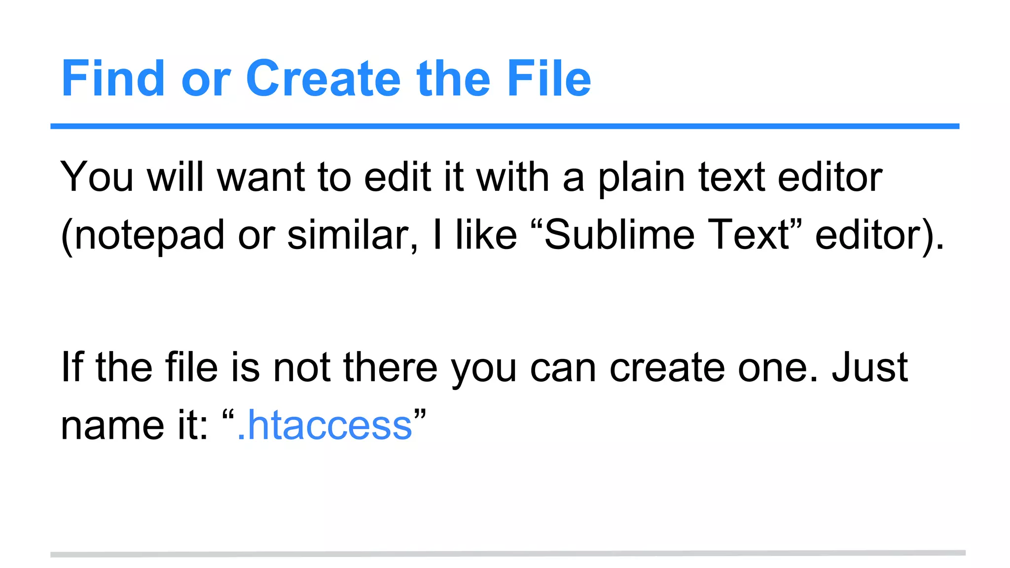 Find or Create the File
You will want to edit it with a plain text editor
(notepad or similar, I like “Sublime Text” editor).
If the file is not there you can create one. Just
name it: “.htaccess”
 