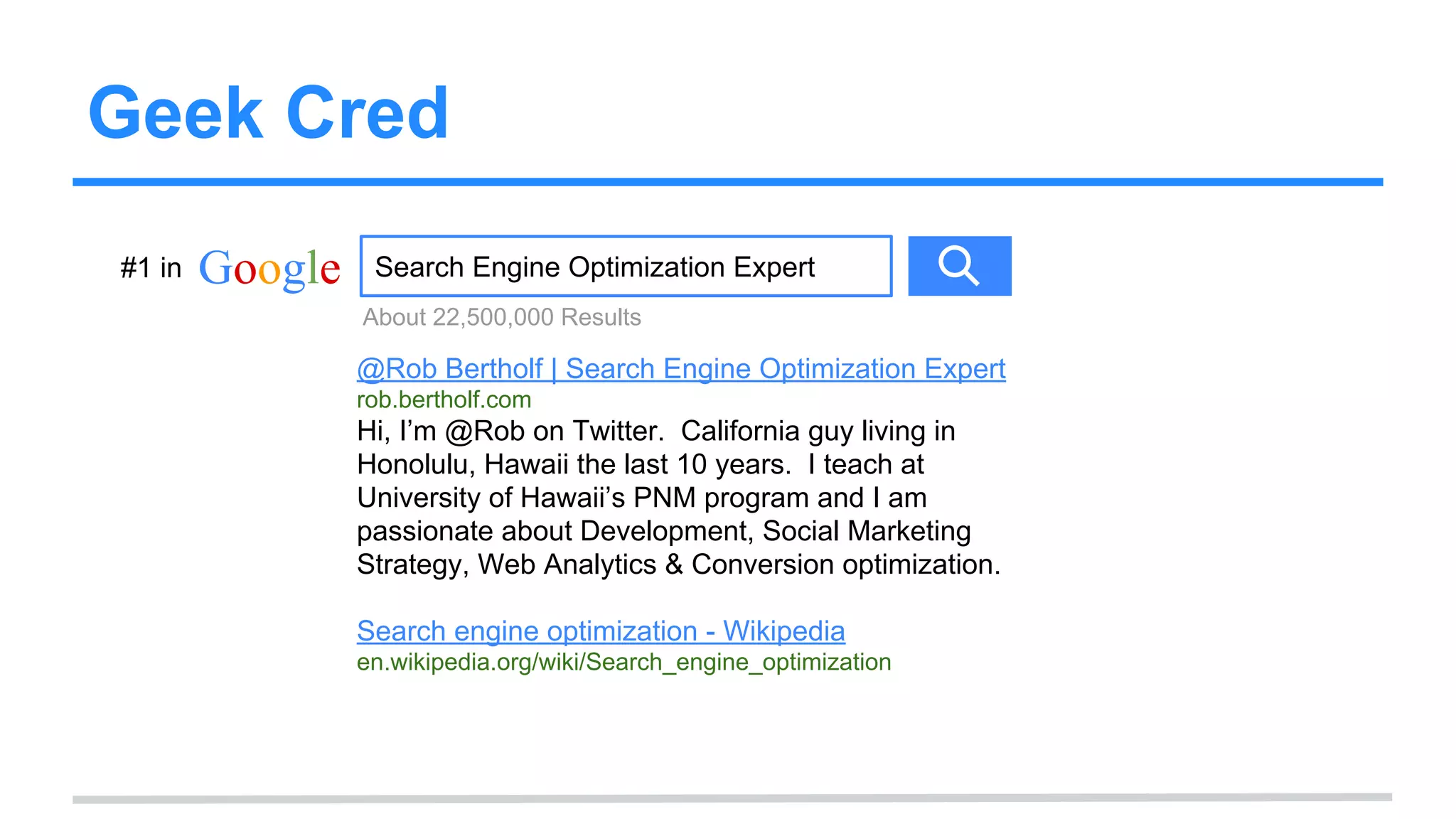 Geek Cred
Google Search Engine Optimization Expert
@Rob Bertholf | Search Engine Optimization Expert
rob.bertholf.com
Hi, I’m @Rob on Twitter. California guy living in
Honolulu, Hawaii the last 10 years. I teach at
University of Hawaii’s PNM program and I am
passionate about Development, Social Marketing
Strategy, Web Analytics & Conversion optimization.
Search engine optimization - Wikipedia
en.wikipedia.org/wiki/Search_engine_optimization
About 22,500,000 Results
#1 in
 