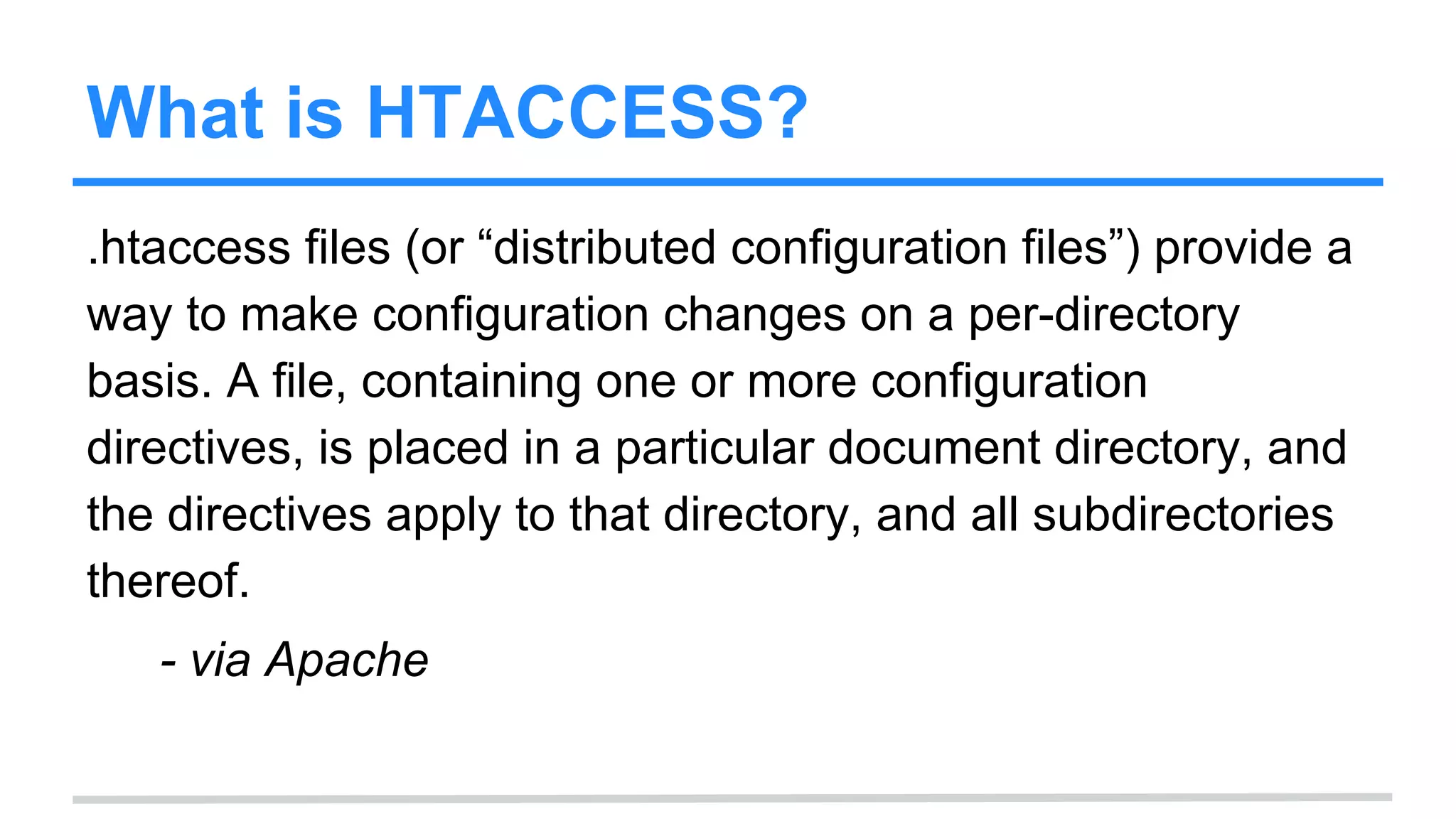 What is HTACCESS?
.htaccess files (or “distributed configuration files”) provide a
way to make configuration changes on a per-directory
basis. A file, containing one or more configuration
directives, is placed in a particular document directory, and
the directives apply to that directory, and all subdirectories
thereof.
- via Apache
 