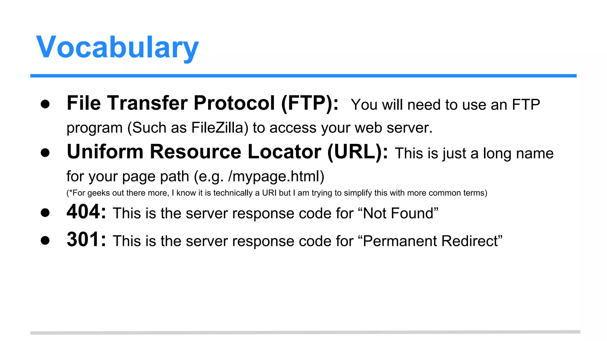 Vocabulary
● File Transfer Protocol (FTP): You will need to use an FTP
program (Such as FileZilla) to access your web server.
● Uniform Resource Locator (URL): This is just a long name
for your page path (e.g. /mypage.html)
(*For geeks out there more, I know it is technically a URI but I am trying to simplify this with more common terms)
● 404: This is the server response code for “Not Found”
● 301: This is the server response code for “Permanent Redirect”
 