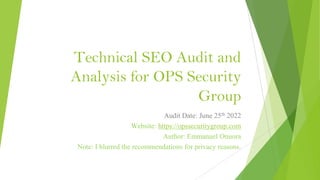 Technical SEO Audit and
Analysis for OPS Security
Group
Audit Date: June 25th 2022
Website: https://opssecuritygroup.com
Author: Emmanuel Onuora
Note: I blurred the recommendations for privacy reasons.
 
