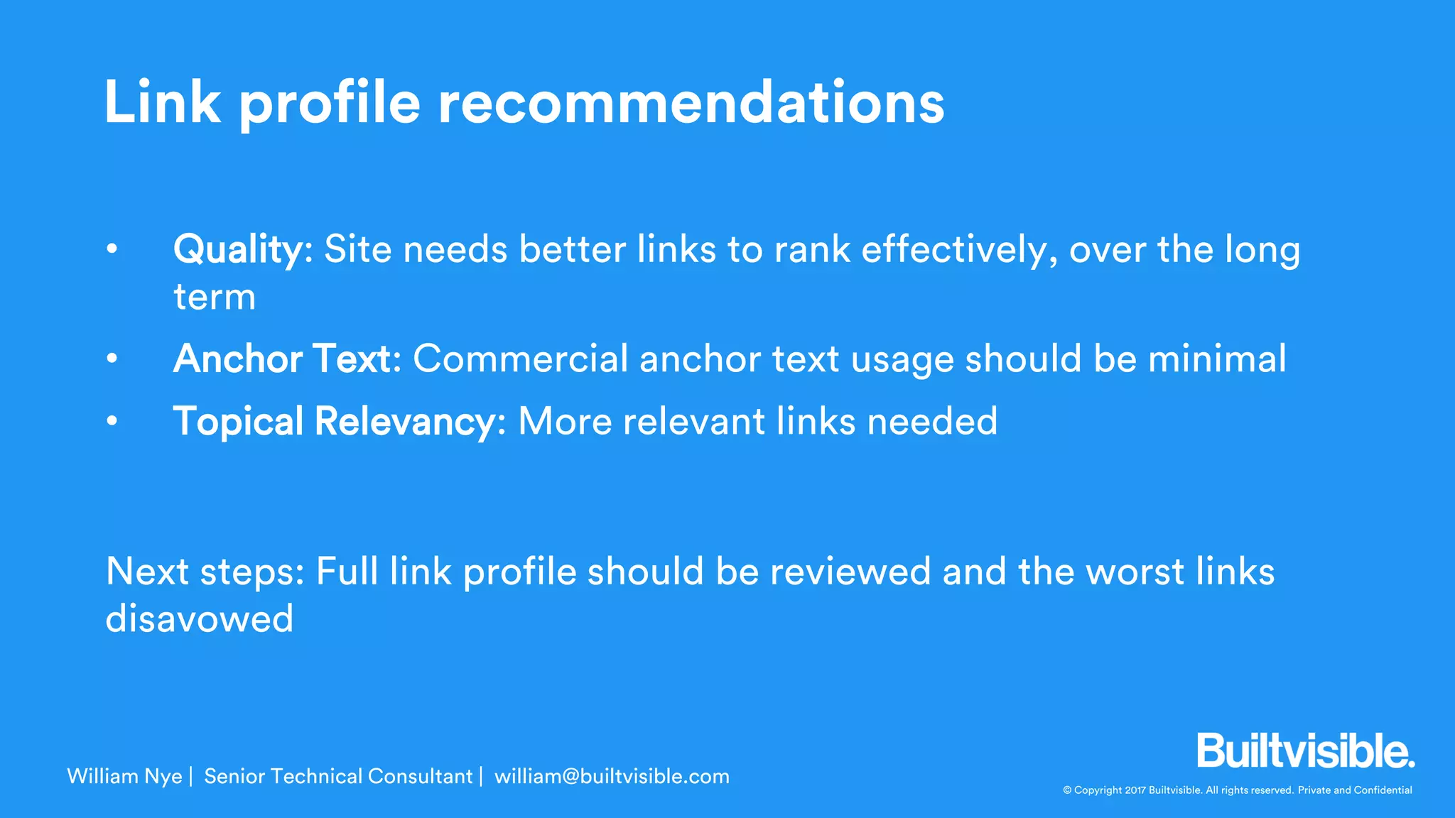 © Copyright 2017 Builtvisible. All rights reserved. Private and Confidential
• Quality: Site needs better links to rank effectively, over the long
term
• Anchor Text: Commercial anchor text usage should be minimal
• Topical Relevancy: More relevant links needed
Next steps: Full link profile should be reviewed and the worst links
disavowed
William Nye | Senior Technical Consultant | william@builtvisible.com
Link profile recommendations
 