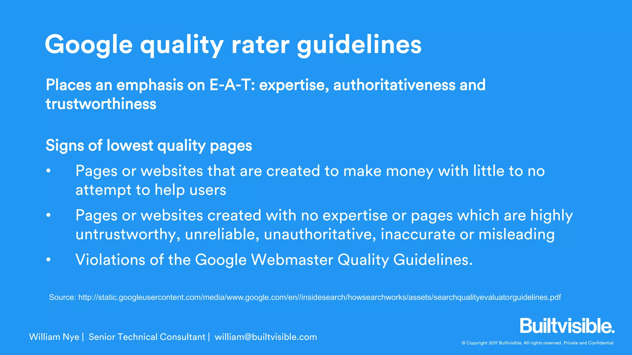 © Copyright 2017 Builtvisible. All rights reserved. Private and Confidential
Places an emphasis on E-A-T: expertise, authoritativeness and
trustworthiness
Signs of lowest quality pages
• Pages or websites that are created to make money with little to no
attempt to help users
• Pages or websites created with no expertise or pages which are highly
untrustworthy, unreliable, unauthoritative, inaccurate or misleading
• Violations of the Google Webmaster Quality Guidelines.
William Nye | Senior Technical Consultant | william@builtvisible.com
Source: http://static.googleusercontent.com/media/www.google.com/en//insidesearch/howsearchworks/assets/searchqualityevaluatorguidelines.pdf
Google quality rater guidelines
 
