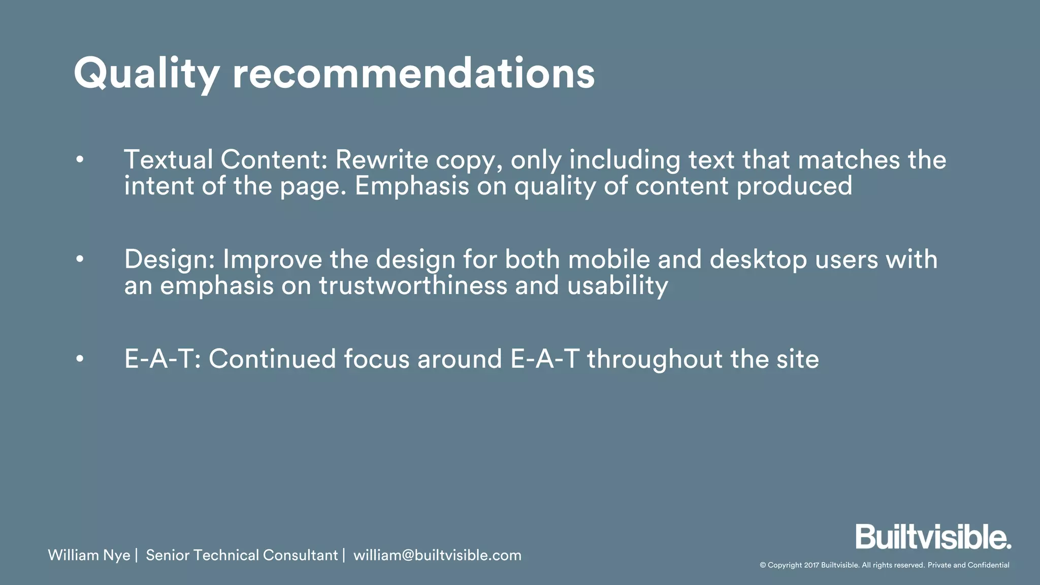 © Copyright 2017 Builtvisible. All rights reserved. Private and Confidential
• Textual Content: Rewrite copy, only including text that matches the
intent of the page. Emphasis on quality of content produced
• Design: Improve the design for both mobile and desktop users with
an emphasis on trustworthiness and usability
• E-A-T: Continued focus around E-A-T throughout the site
William Nye | Senior Technical Consultant | william@builtvisible.com
Quality recommendations
 