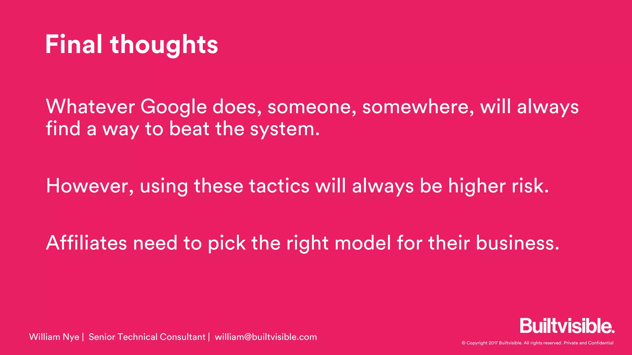 © Copyright 2017 Builtvisible. All rights reserved. Private and Confidential
Whatever Google does, someone, somewhere, will always
find a way to beat the system.
However, using these tactics will always be higher risk.
Affiliates need to pick the right model for their business.
William Nye | Senior Technical Consultant | william@builtvisible.com
Final thoughts
 