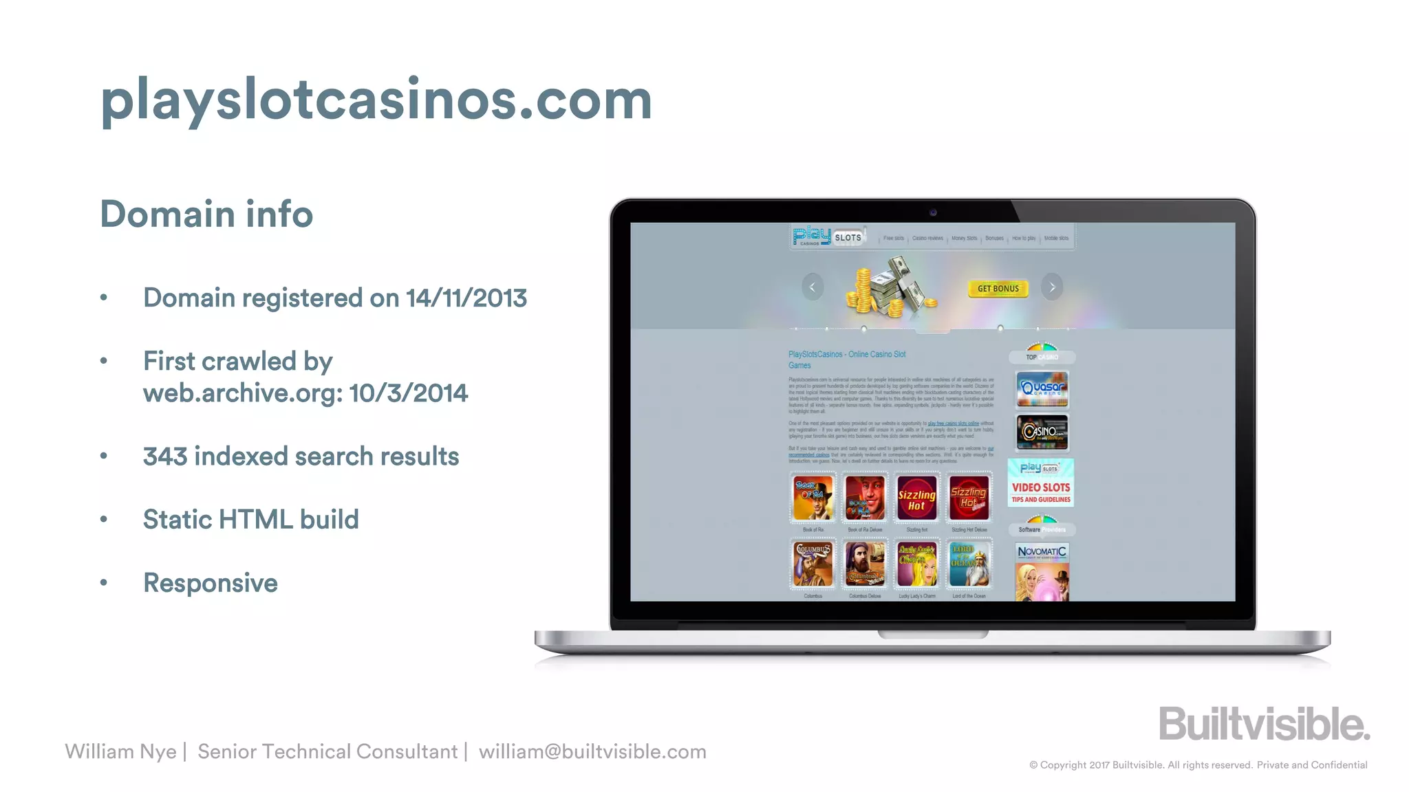 © Copyright 2017 Builtvisible. All rights reserved. Private and Confidential
William Nye | Senior Technical Consultant | william@builtvisible.com
playslotcasinos.com
Domain info
• Domain registered on 14/11/2013
• First crawled by
web.archive.org: 10/3/2014
• 343 indexed search results
• Static HTML build
• Responsive
 