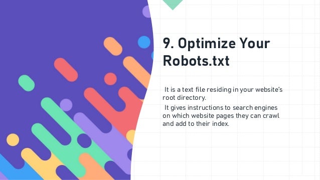 9. Optimize Your
Robots.txt
It is a text file residing in your website’s
root directory.
It gives instructions to search engines
on which website pages they can crawl
and add to their index.
 