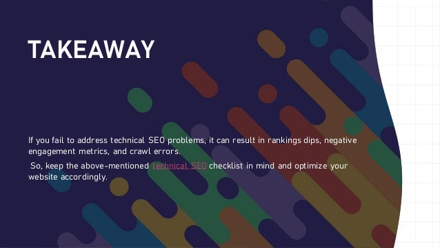 TAKEAWAY
If you fail to address technical SEO problems, it can result in rankings dips, negative
engagement metrics, and crawl errors.
So, keep the above-mentioned technical SEO checklist in mind and optimize your
website accordingly.
 
