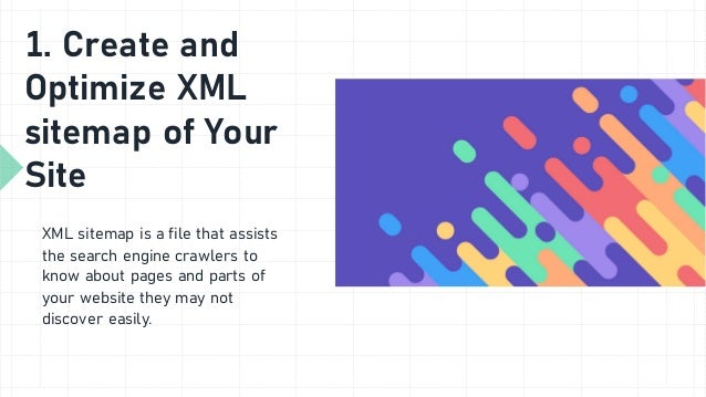 1. Create and
Optimize XML
sitemap of Your
Site
XML sitemap is a file that assists
the search engine crawlers to
know about pages and parts of
your website they may not
discover easily.
 