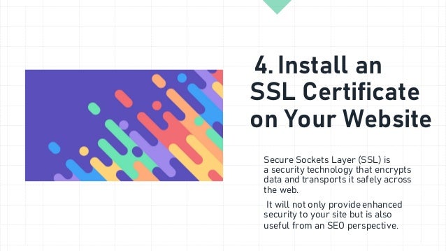 4. Install an
SSL Certificate
on Your Website
Secure Sockets Layer (SSL) is
a security technology that encrypts
data and transports it safely across
the web.
It will not only provide enhanced
security to your site but is also
useful from an SEO perspective.
 