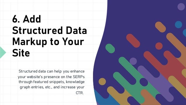 6. Add
Structured Data
Markup to Your
Site
Structured data can help you enhance
your website’s presence on the SERPs
through featured snippets, knowledge
graph entries, etc., and increase your
CTR.
 