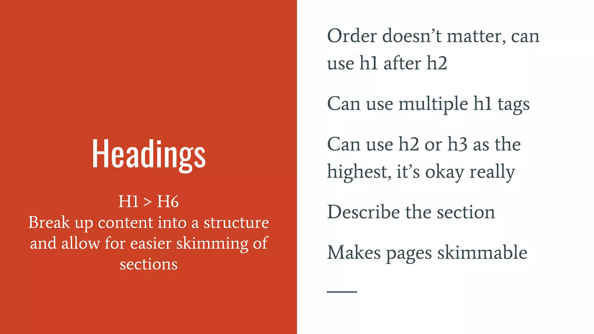 Headings
H1 > H6
Break up content into a structure
and allow for easier skimming of
sections
Order doesn’t matter, can
use h1 after h2
Can use multiple h1 tags
Can use h2 or h3 as the
highest, it’s okay really
Describe the section
Makes pages skimmable
 