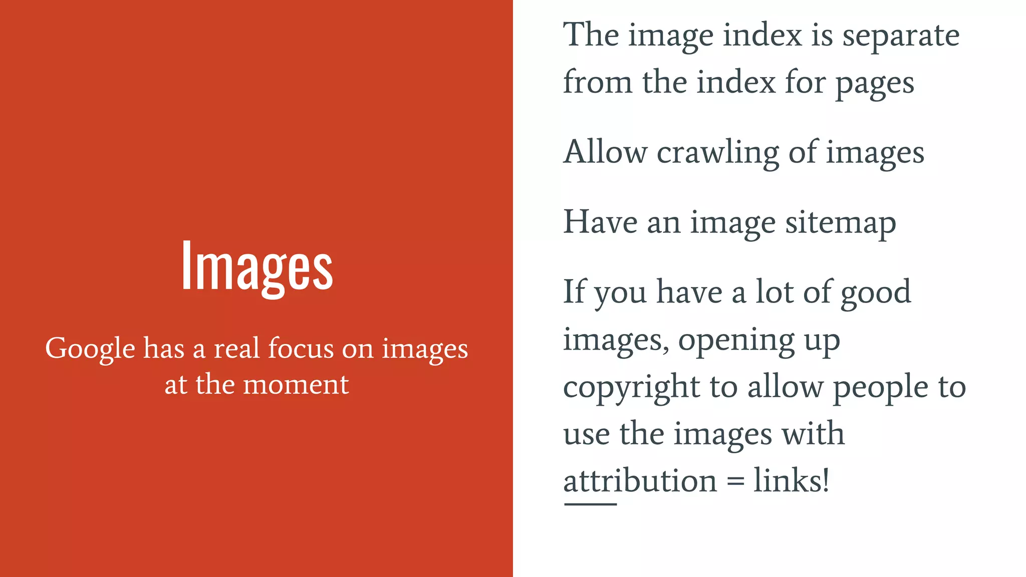Images
Google has a real focus on images
at the moment
The image index is separate
from the index for pages
Allow crawling of images
Have an image sitemap
If you have a lot of good
images, opening up
copyright to allow people to
use the images with
attribution = links!
 