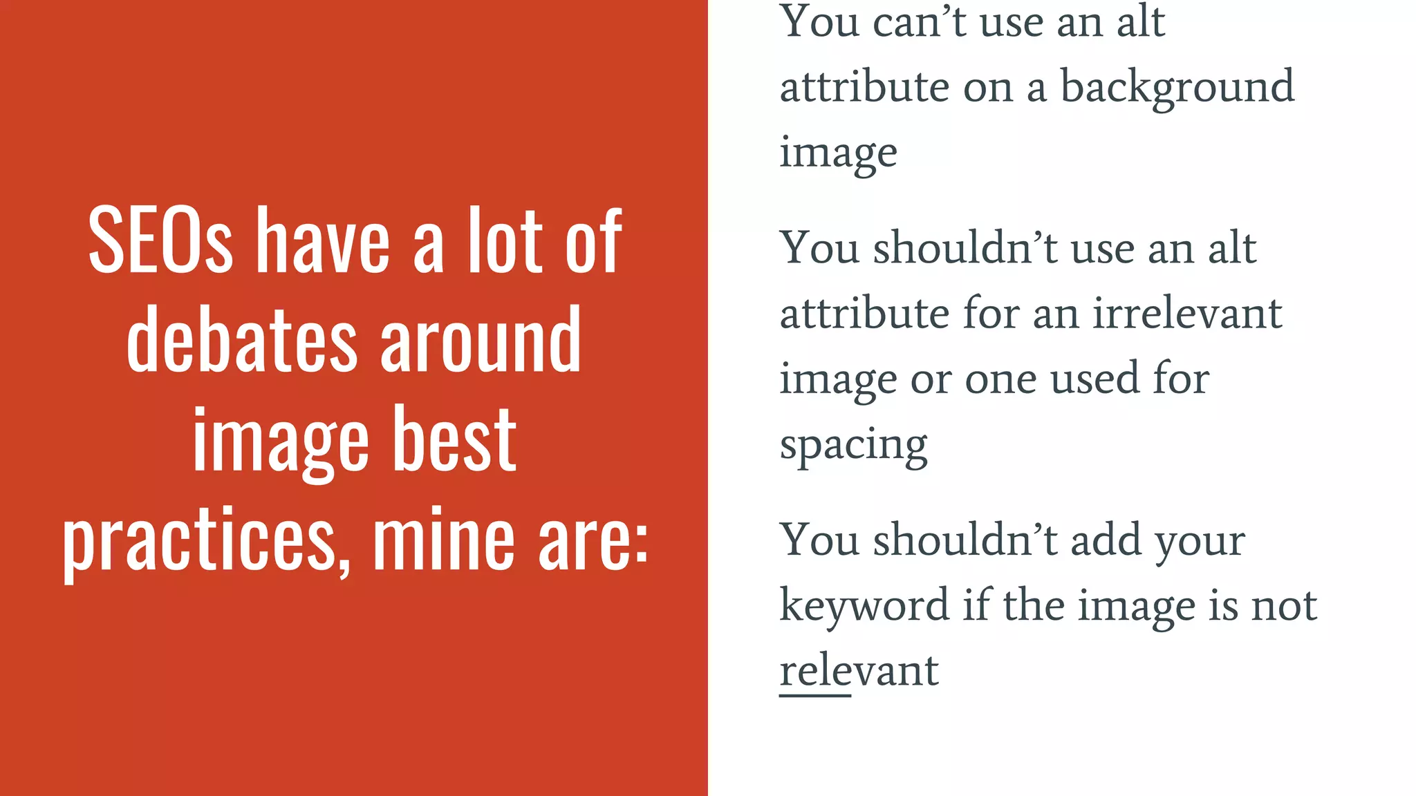 SEOs have a lot of
debates around
image best
practices, mine are:
You can’t use an alt
attribute on a background
image
You shouldn’t use an alt
attribute for an irrelevant
image or one used for
spacing
You shouldn’t add your
keyword if the image is not
relevant
 