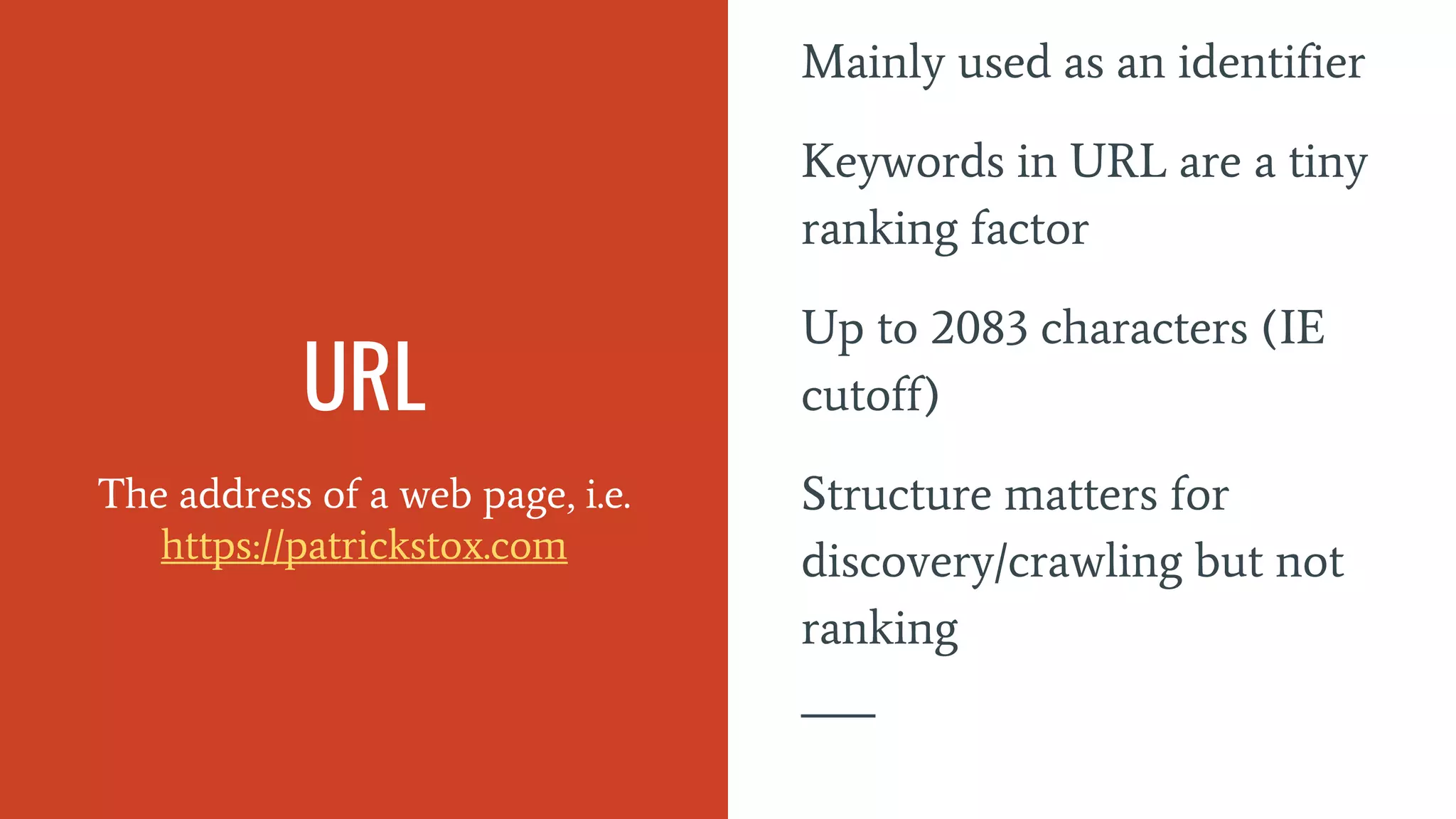 URL
The address of a web page, i.e.
https://patrickstox.com
Mainly used as an identifier
Keywords in URL are a tiny
ranking factor
Up to 2083 characters (IE
cutoff)
Structure matters for
discovery/crawling but not
ranking
 