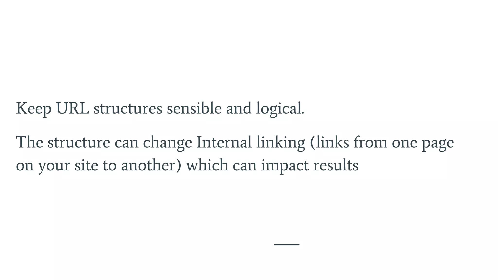 Keep URL structures sensible and logical.
The structure can change Internal linking (links from one page
on your site to another) which can impact results
 