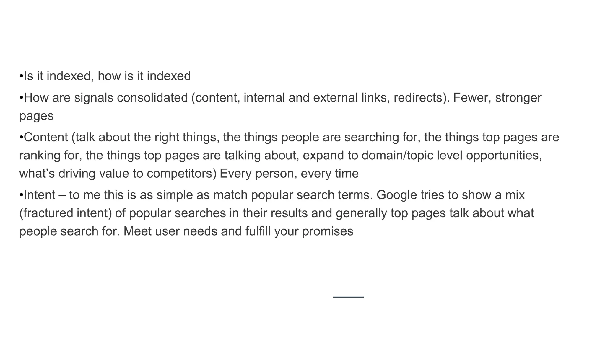 •Is it indexed, how is it indexed
•How are signals consolidated (content, internal and external links, redirects). Fewer, stronger
pages
•Content (talk about the right things, the things people are searching for, the things top pages are
ranking for, the things top pages are talking about, expand to domain/topic level opportunities,
what’s driving value to competitors) Every person, every time
•Intent – to me this is as simple as match popular search terms. Google tries to show a mix
(fractured intent) of popular searches in their results and generally top pages talk about what
people search for. Meet user needs and fulfill your promises
 