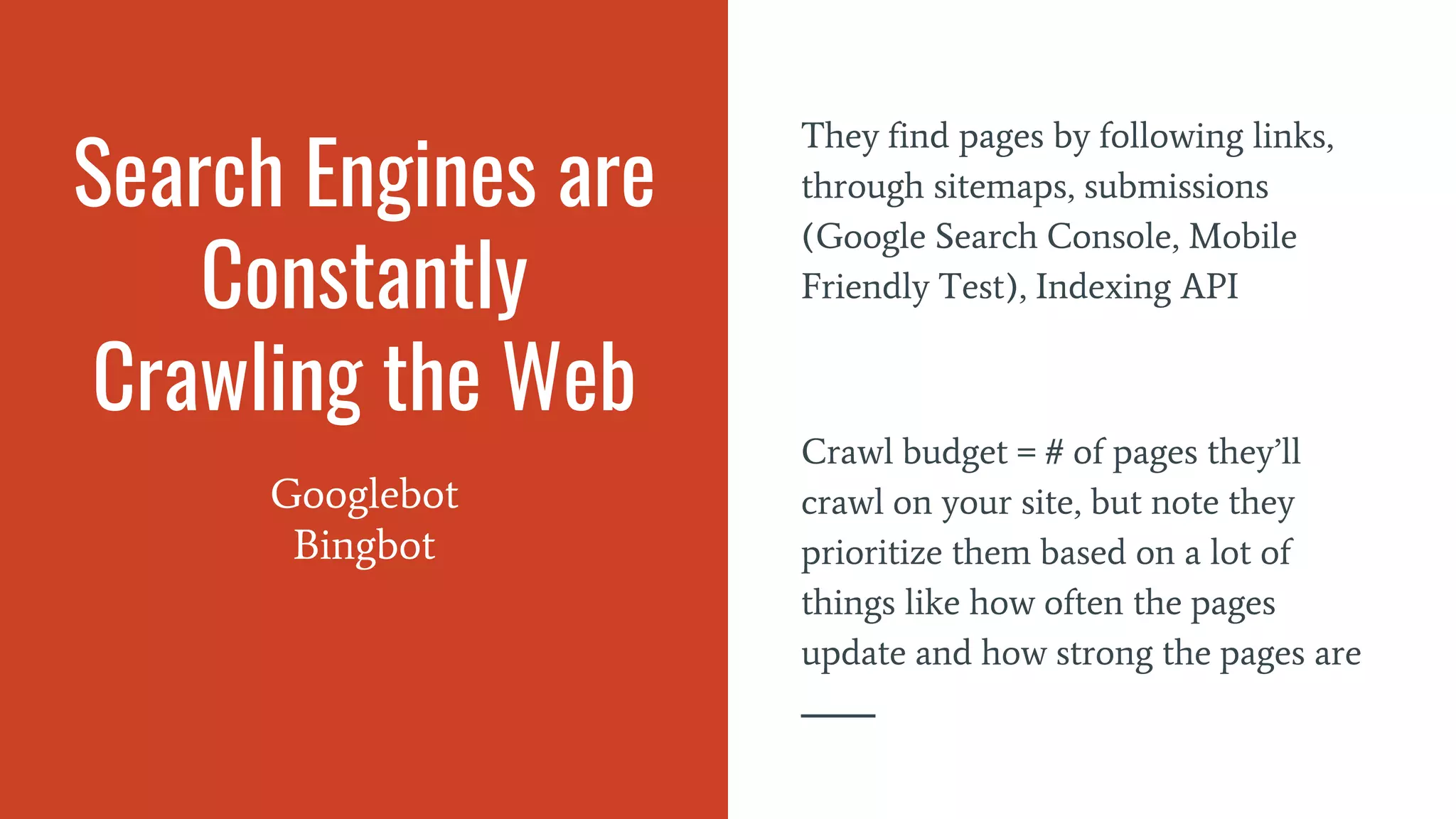 Search Engines are
Constantly
Crawling the Web
Googlebot
Bingbot
They find pages by following links,
through sitemaps, submissions
(Google Search Console, Mobile
Friendly Test), Indexing API
Crawl budget = # of pages they’ll
crawl on your site, but note they
prioritize them based on a lot of
things like how often the pages
update and how strong the pages are
 