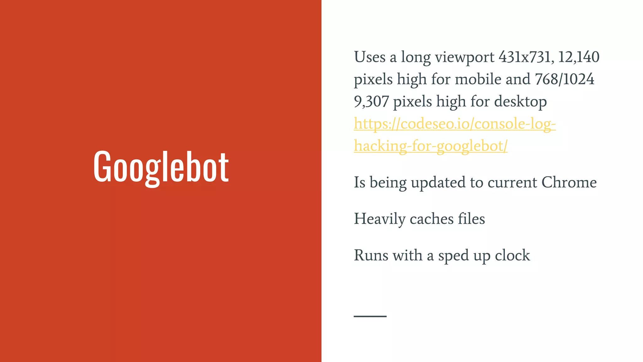 Googlebot
Uses a long viewport 431x731, 12,140
pixels high for mobile and 768/1024
9,307 pixels high for desktop
https://codeseo.io/console-log-
hacking-for-googlebot/
Is being updated to current Chrome
Heavily caches files
Runs with a sped up clock
 