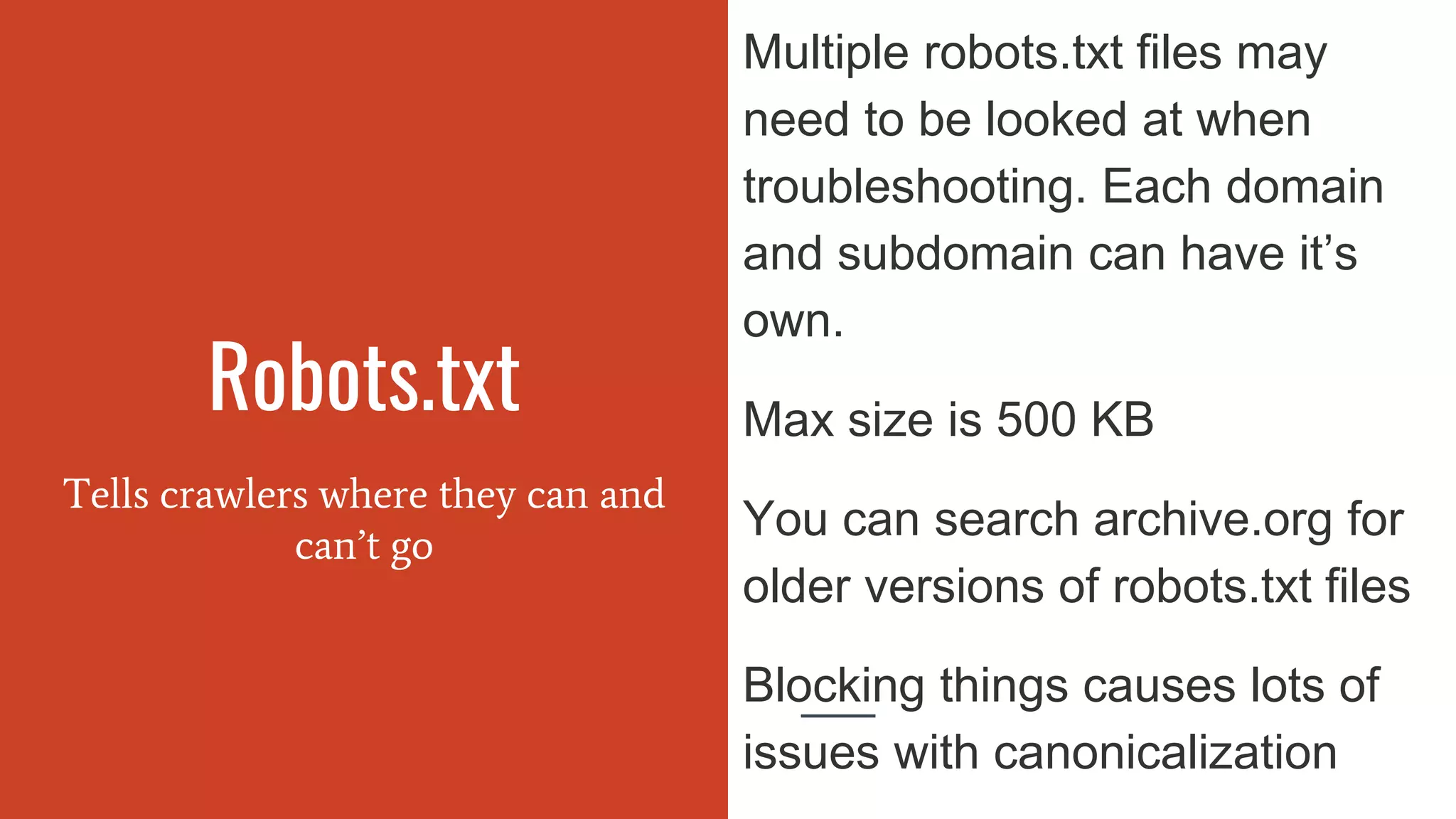 Robots.txt
Tells crawlers where they can and
can’t go
Multiple robots.txt files may
need to be looked at when
troubleshooting. Each domain
and subdomain can have it’s
own.
Max size is 500 KB
You can search archive.org for
older versions of robots.txt files
Blocking things causes lots of
issues with canonicalization
 