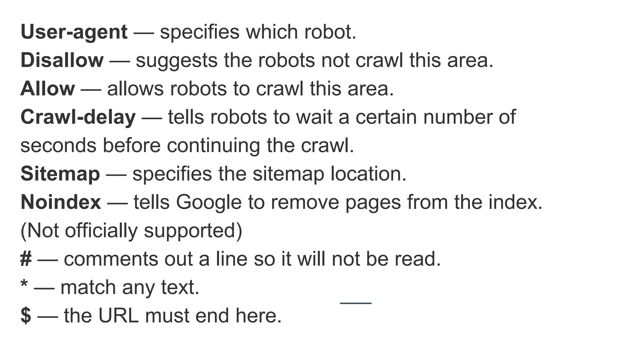 User-agent — specifies which robot.
Disallow — suggests the robots not crawl this area.
Allow — allows robots to crawl this area.
Crawl-delay — tells robots to wait a certain number of
seconds before continuing the crawl.
Sitemap — specifies the sitemap location.
Noindex — tells Google to remove pages from the index.
(Not officially supported)
# — comments out a line so it will not be read.
* — match any text.
$ — the URL must end here.
 