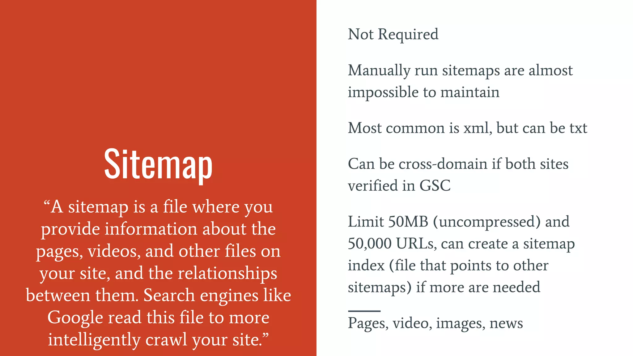 Sitemap
“A sitemap is a file where you
provide information about the
pages, videos, and other files on
your site, and the relationships
between them. Search engines like
Google read this file to more
intelligently crawl your site.”
Not Required
Manually run sitemaps are almost
impossible to maintain
Most common is xml, but can be txt
Can be cross-domain if both sites
verified in GSC
Limit 50MB (uncompressed) and
50,000 URLs, can create a sitemap
index (file that points to other
sitemaps) if more are needed
Pages, video, images, news
 