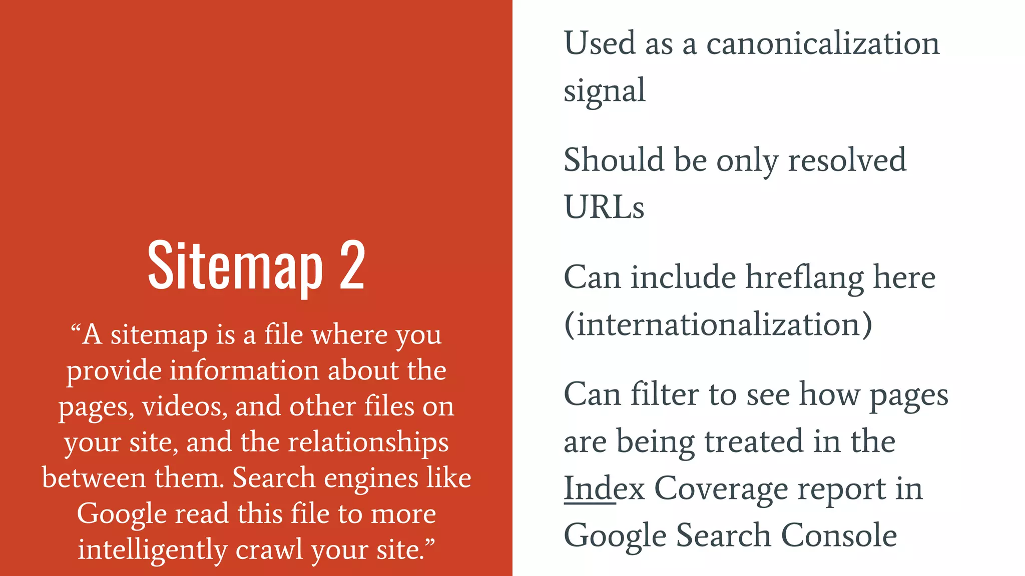Sitemap 2
“A sitemap is a file where you
provide information about the
pages, videos, and other files on
your site, and the relationships
between them. Search engines like
Google read this file to more
intelligently crawl your site.”
Used as a canonicalization
signal
Should be only resolved
URLs
Can include hreflang here
(internationalization)
Can filter to see how pages
are being treated in the
Index Coverage report in
Google Search Console
 