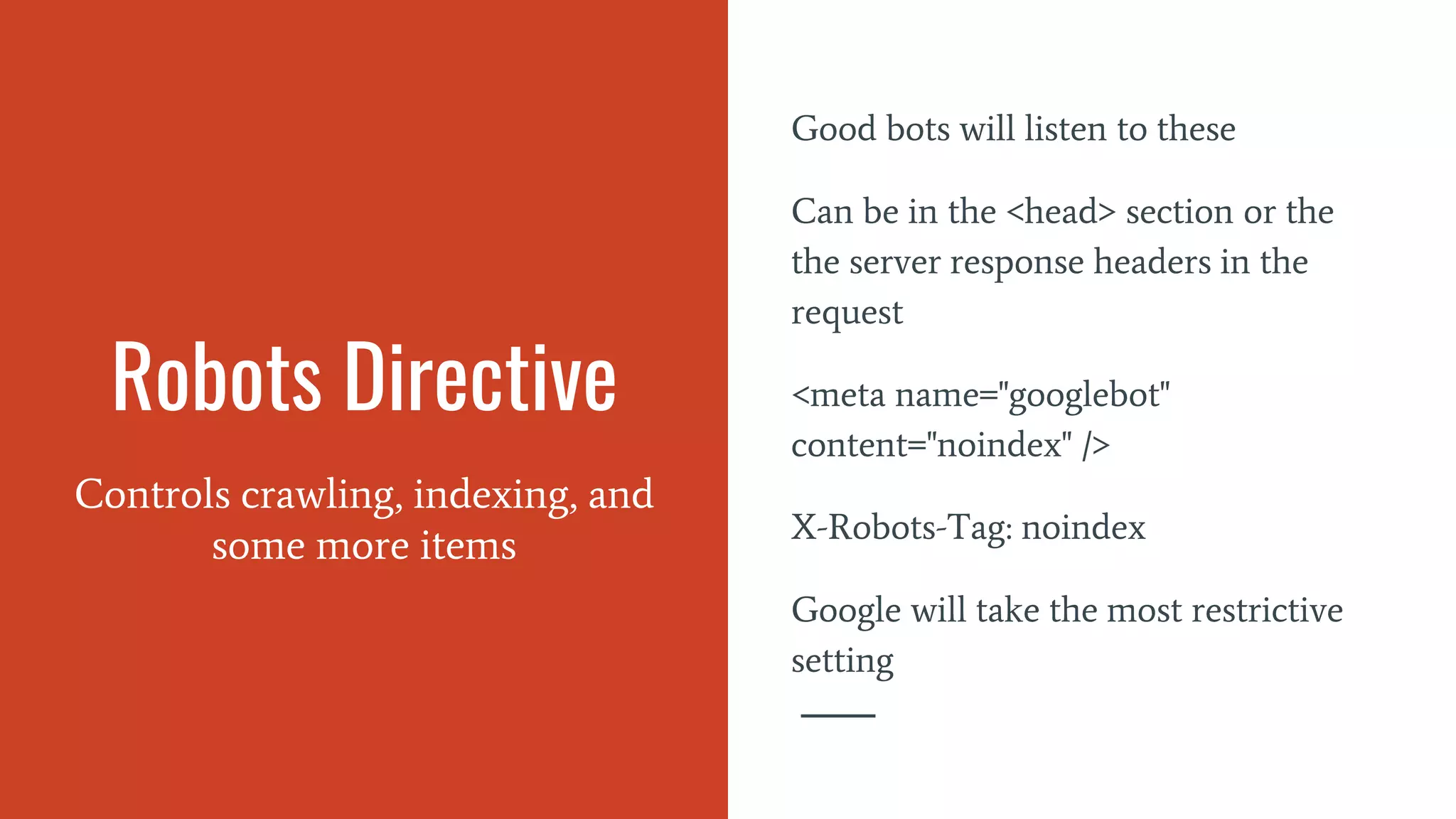 Robots Directive
Controls crawling, indexing, and
some more items
Good bots will listen to these
Can be in the <head> section or the
the server response headers in the
request
<meta name="googlebot"
content="noindex" />
X-Robots-Tag: noindex
Google will take the most restrictive
setting
 