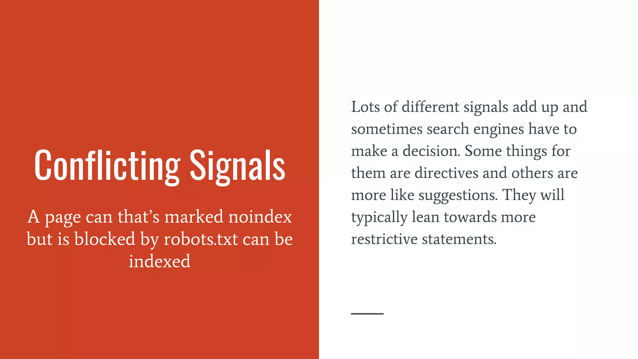Conflicting Signals
A page can that’s marked noindex
but is blocked by robots.txt can be
indexed
Lots of different signals add up and
sometimes search engines have to
make a decision. Some things for
them are directives and others are
more like suggestions. They will
typically lean towards more
restrictive statements.
 